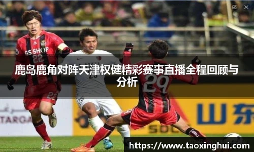 鹿岛鹿角对阵天津权健精彩赛事直播全程回顾与分析